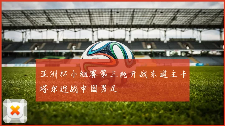 亚洲杯小组赛第三轮开战东道主卡塔尔迎战中国男足