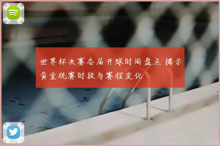 世界杯决赛各届开球时间盘点 揭示黄金观赛时段与赛程变化