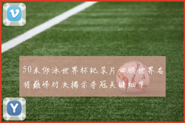 50米仰泳世界杯纪录片回顾世界名将巅峰对决揭示夺冠关键细节