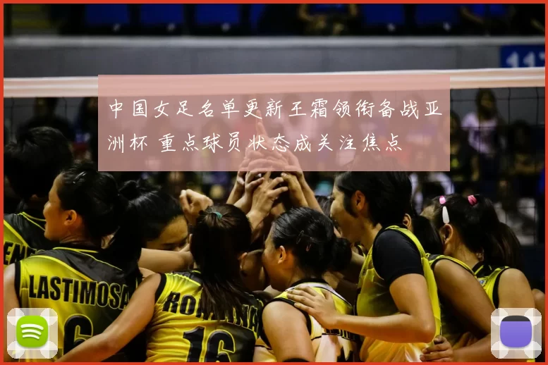 中国女足名单更新王霜领衔备战亚洲杯 重点球员状态成关注焦点