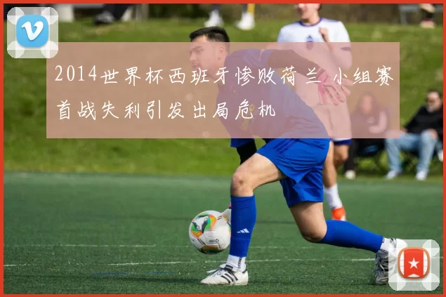 2014世界杯西班牙惨败荷兰 小组赛首战失利引发出局危机