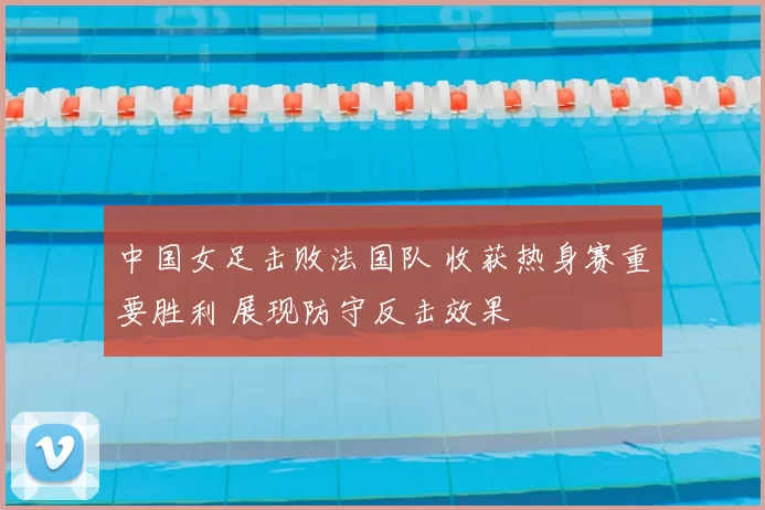 中国女足击败法国队 收获热身赛重要胜利 展现防守反击效果