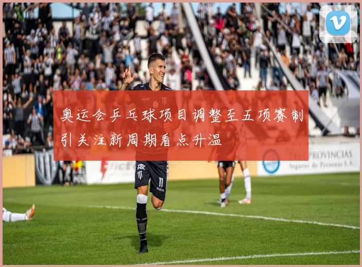奥运会乒乓球项目调整至五项赛制引关注新周期看点升温