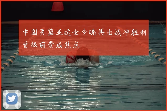 中国男篮亚运会今晚再出战冲胜利晋级前景成焦点
