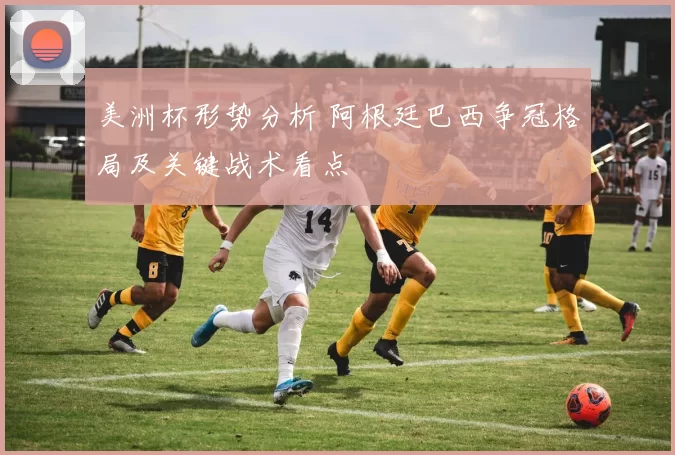 美洲杯形势分析 阿根廷巴西争冠格局及关键战术看点