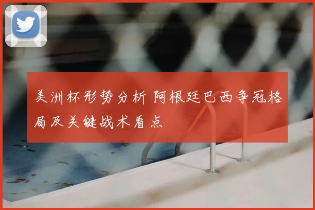 美洲杯形势分析 阿根廷巴西争冠格局及关键战术看点