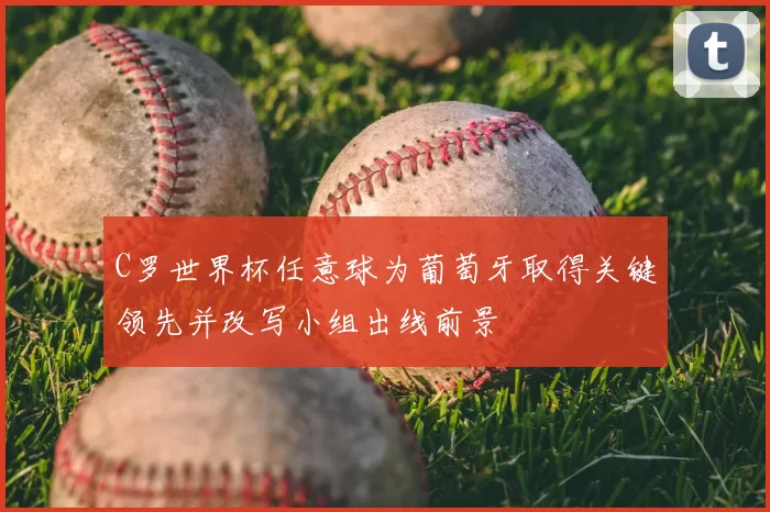 C罗世界杯任意球为葡萄牙取得关键领先并改写小组出线前景