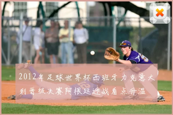 2012年足球世界杯西班牙力克意大利晋级决赛阿根廷迎战看点升温