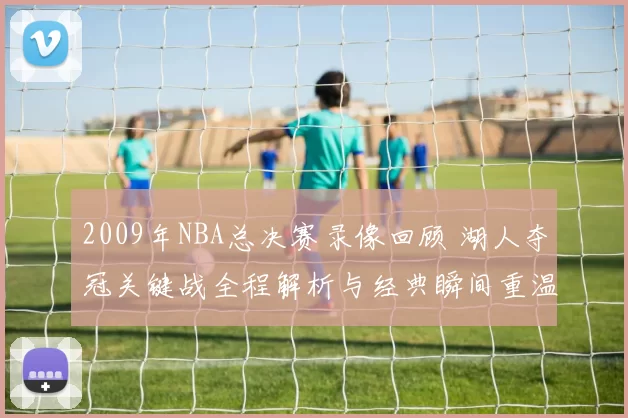 2009年NBA总决赛录像回顾 湖人夺冠关键战全程解析与经典瞬间重温