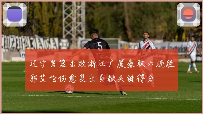 辽宁男篮击败浙江广厦豪取六连胜郭艾伦伤愈复出贡献关键得分