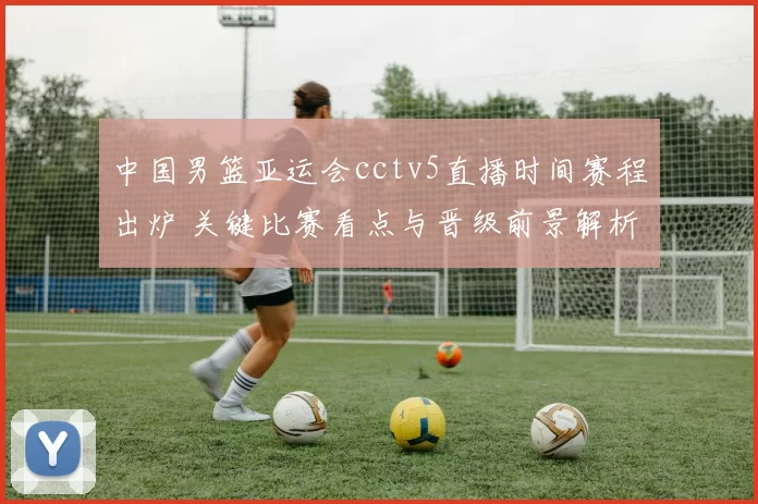 中国男篮亚运会cctv5直播时间赛程出炉 关键比赛看点与晋级前景解析