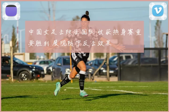 中国女足击败法国队 收获热身赛重要胜利 展现防守反击效果