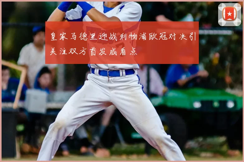 皇家马德里迎战利物浦欧冠对决引关注双方首发成看点