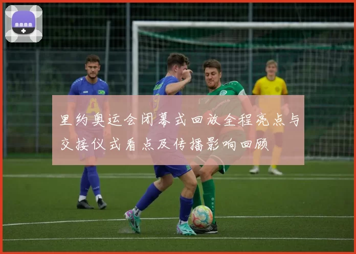 里约奥运会闭幕式回放全程亮点与交接仪式看点及传播影响回顾