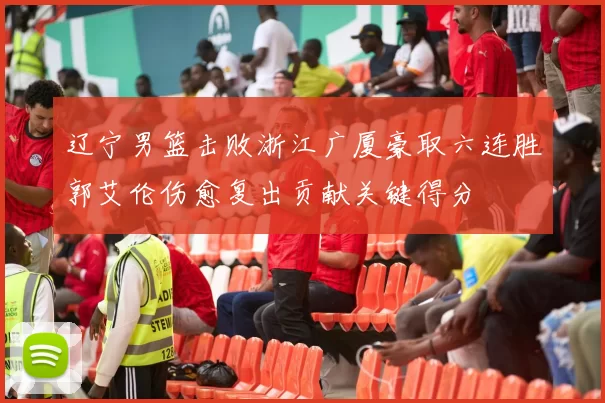 辽宁男篮击败浙江广厦豪取六连胜郭艾伦伤愈复出贡献关键得分
