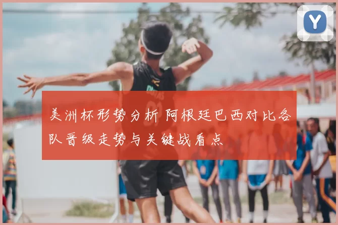 美洲杯形势分析 阿根廷巴西对比各队晋级走势与关键战看点