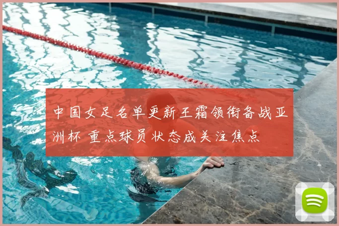中国女足名单更新王霜领衔备战亚洲杯 重点球员状态成关注焦点