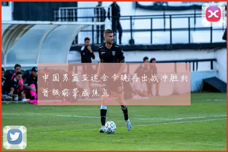 中国男篮亚运会今晚再出战冲胜利晋级前景成焦点