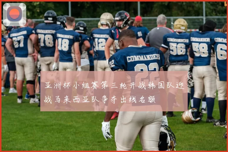 亚洲杯小组赛第三轮开战韩国队迎战马来西亚队争夺出线名额