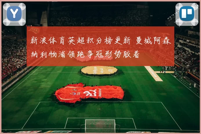 新浪体育英超积分榜更新 曼城阿森纳利物浦领跑争冠形势胶着