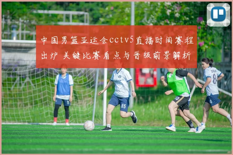 中国男篮亚运会cctv5直播时间赛程出炉 关键比赛看点与晋级前景解析