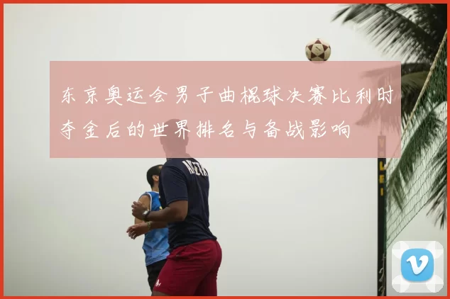 东京奥运会男子曲棍球决赛比利时夺金后的世界排名与备战影响