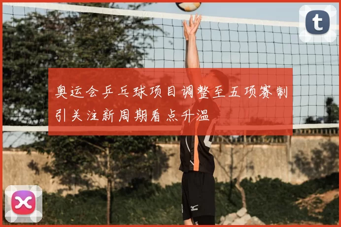 奥运会乒乓球项目调整至五项赛制引关注新周期看点升温