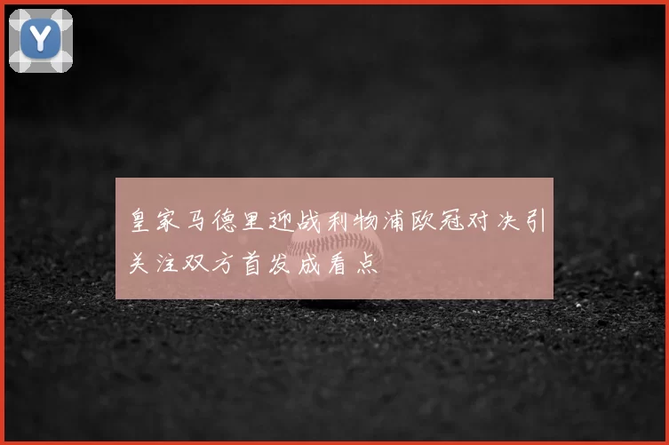 皇家马德里迎战利物浦欧冠对决引关注双方首发成看点