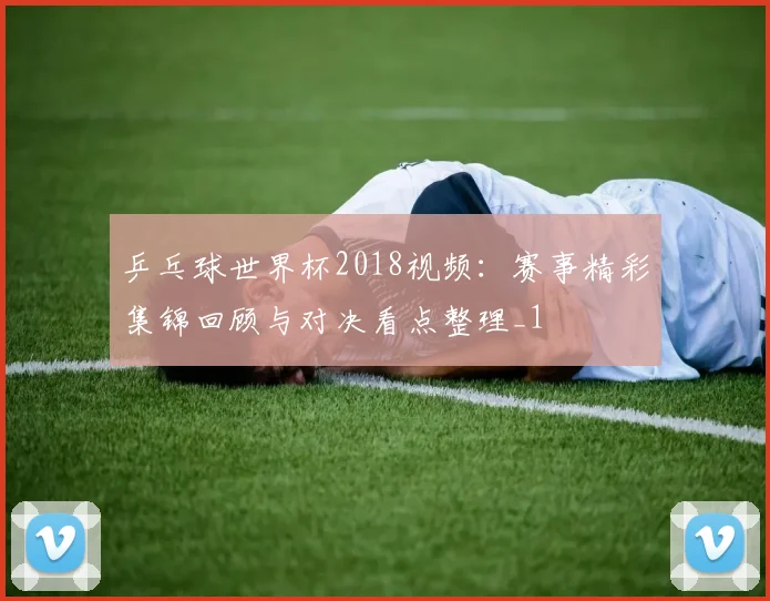 乒乓球世界杯2018视频:赛事精彩集锦回顾与对决看点整理_1