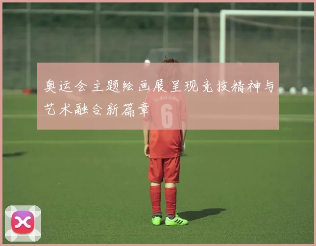 奥运会主题绘画展呈现竞技精神与艺术融合新篇章