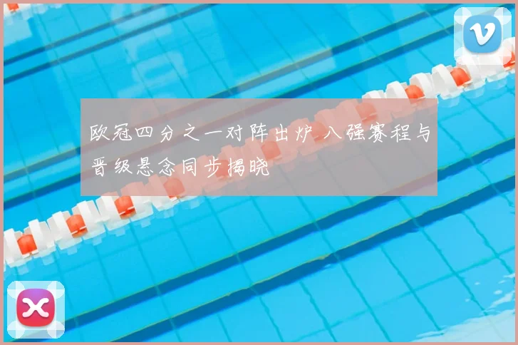 欧冠四分之一对阵出炉 八强赛程与晋级悬念同步揭晓